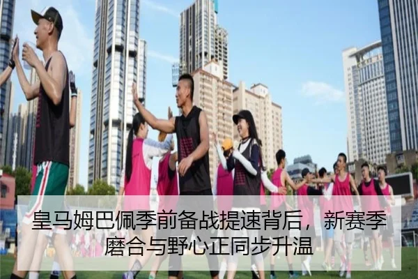 皇马姆巴佩季前备战提速背后，新赛季磨合与野心正同步升温